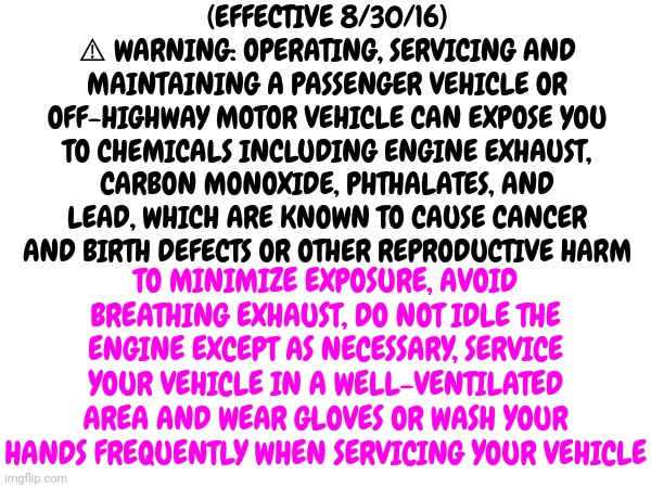 Humans Had A Good Run But They Were Always A Little Stupid |  (EFFECTIVE 8/30/16)
⚠ WARNING: OPERATING, SERVICING AND MAINTAINING A PASSENGER VEHICLE OR OFF-HIGHWAY MOTOR VEHICLE CAN EXPOSE YOU TO CHEMICALS INCLUDING ENGINE EXHAUST, CARBON MONOXIDE, PHTHALATES, AND LEAD, WHICH ARE KNOWN TO CAUSE CANCER AND BIRTH DEFECTS OR OTHER REPRODUCTIVE HARM; TO MINIMIZE EXPOSURE, AVOID BREATHING EXHAUST, DO NOT IDLE THE ENGINE EXCEPT AS NECESSARY, SERVICE YOUR VEHICLE IN A WELL-VENTILATED AREA AND WEAR GLOVES OR WASH YOUR HANDS FREQUENTLY WHEN SERVICING YOUR VEHICLE | image tagged in memes,human stupidity,special kind of stupid,living with humans causes cancer,too stupid to live,ugh | made w/ Imgflip meme maker