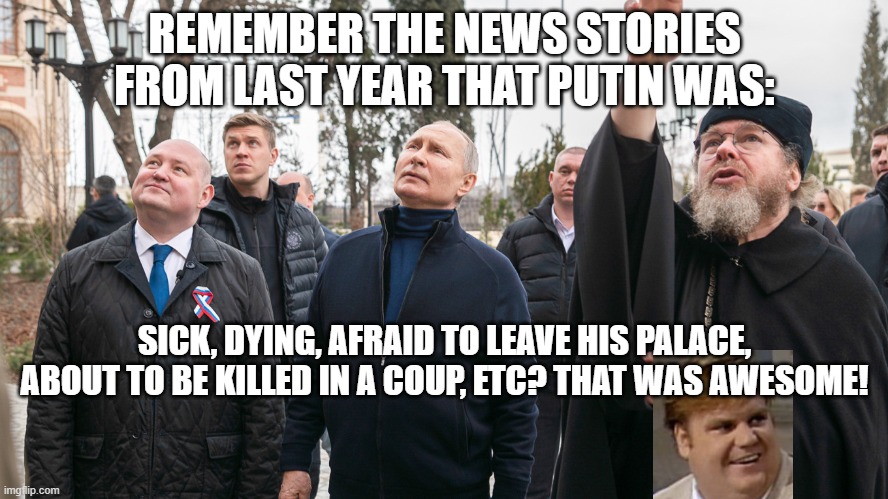 REMEMBER THE NEWS STORIES FROM LAST YEAR THAT PUTIN WAS:; SICK, DYING, AFRAID TO LEAVE HIS PALACE, ABOUT TO BE KILLED IN A COUP, ETC? THAT WAS AWESOME! | image tagged in memes | made w/ Imgflip meme maker