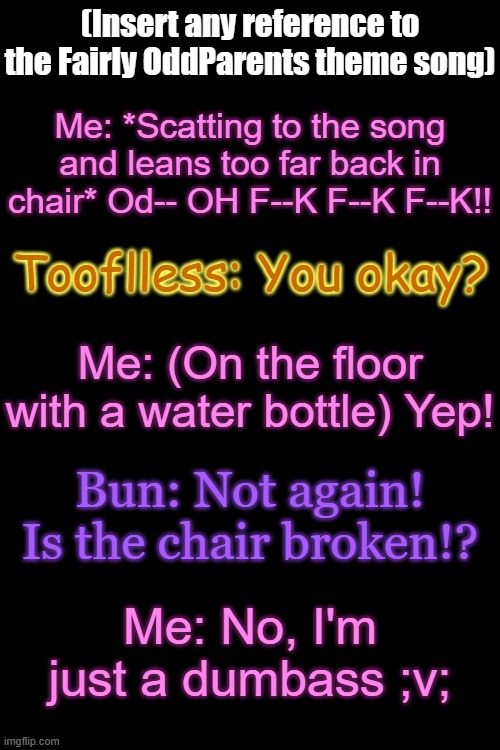 ..What? | (Insert any reference to the Fairly OddParents theme song); Me: *Scatting to the song and leans too far back in chair* Od-- OH F--K F--K F--K!! Tooflless: You okay? Me: (On the floor with a water bottle) Yep! Bun: Not again! Is the chair broken!? Me: No, I'm just a dumbass ;v; | made w/ Imgflip meme maker