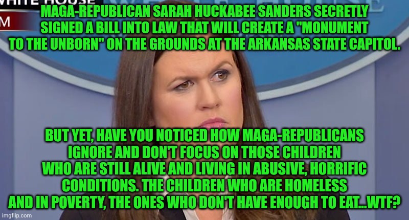 Sarah Huckabee | MAGA-REPUBLICAN SARAH HUCKABEE SANDERS SECRETLY SIGNED A BILL INTO LAW THAT WILL CREATE A "MONUMENT TO THE UNBORN" ON THE GROUNDS AT THE ARKANSAS STATE CAPITOL. BUT YET, HAVE YOU NOTICED HOW MAGA-REPUBLICANS IGNORE AND DON'T FOCUS ON THOSE CHILDREN WHO ARE STILL ALIVE AND LIVING IN ABUSIVE, HORRIFIC CONDITIONS. THE CHILDREN WHO ARE HOMELESS AND IN POVERTY, THE ONES WHO DON'T HAVE ENOUGH TO EAT...WTF? | image tagged in sarah huckabee | made w/ Imgflip meme maker