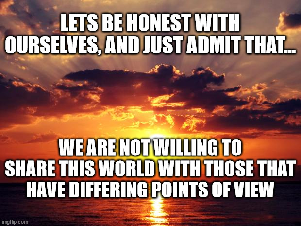 Sunset | LETS BE HONEST WITH OURSELVES, AND JUST ADMIT THAT... WE ARE NOT WILLING TO SHARE THIS WORLD WITH THOSE THAT HAVE DIFFERING POINTS OF VIEW | image tagged in sunset | made w/ Imgflip meme maker