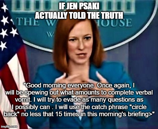 Circle Back Jen | IF JEN PSAKI ACTUALLY TOLD THE TRUTH; "Good morning everyone. Once again, I will be spewing out what amounts to complete verbal vomit. I will try to evade as many questions as I possibly can . I will use the catch phrase "circle back" no less that 15 times in this morning's briefing>" | image tagged in jen psaki whitehouse press secretary,circle back girl,press core,press meeting,white house gafs | made w/ Imgflip meme maker