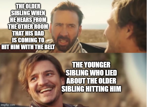 oh no | THE OLDER SIBLING WHEN HE HEARS FROM THE OTHER ROOM THAT HIS DAD IS COMING TO HIT HIM WITH THE BELT; THE YOUNGER SIBLING WHO LIED ABOUT THE OLDER SIBLING HITTING HIM | image tagged in nick cage and pablo pascal,siblings,funny,brace yourselves x is coming | made w/ Imgflip meme maker