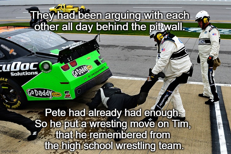 NASCAR ARGUMENT | They had been arguing with each other all day behind the pit wall. Pete had already had enough. 
So he put a wresting move on Tim, 
that he remembered from 
the high school wrestling team. | image tagged in nascar,memes,funny,funny memes,racing | made w/ Imgflip meme maker