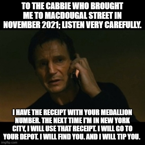 TO THE CABBIE WHO BROUGHT ME TO MACDOUGAL STREET IN NOVEMBER 2021; LISTEN VERY CAREFULLY. I HAVE THE RECEIPT WITH YOUR MEDALLION NUMBER. THE | image tagged in memes,liam neeson taken | made w/ Imgflip meme maker
