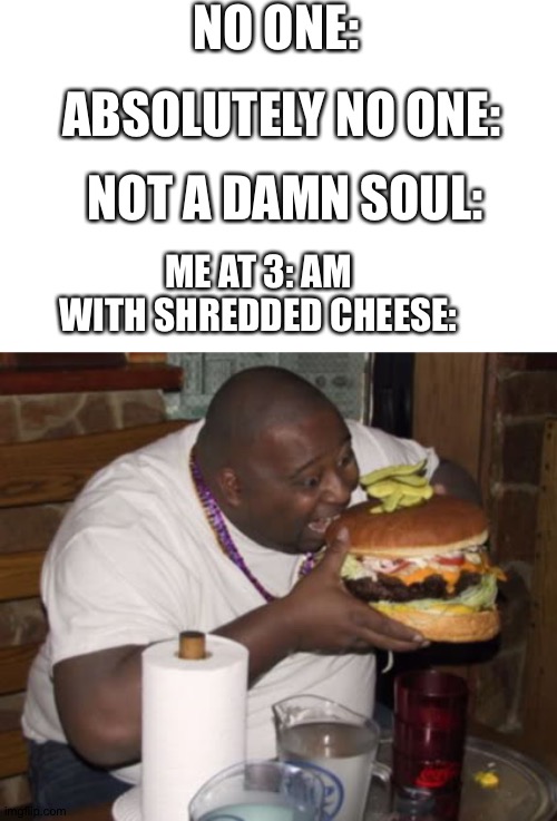 Why is it better in the middle of the night? | NO ONE:; ABSOLUTELY NO ONE:; NOT A DAMN SOUL:; ME AT 3: AM WITH SHREDDED CHEESE: | image tagged in fat guy eating burger | made w/ Imgflip meme maker
