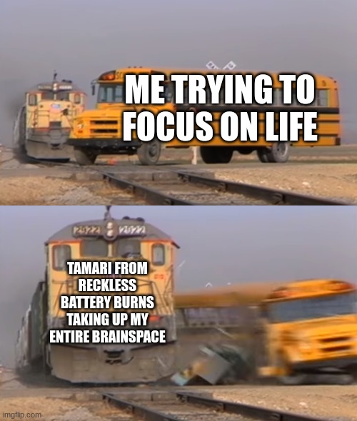 I think we all feel this. | ME TRYING TO FOCUS ON LIFE; TAMARI FROM RECKLESS BATTERY BURNS TAKING UP MY ENTIRE BRAINSPACE | image tagged in a train hitting a school bus | made w/ Imgflip meme maker