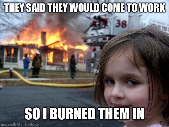 actually sorta makes sense? | THEY SAID THEY WOULD COME TO WORK; SO I BURNED THEM IN | image tagged in memes,disaster girl,ai meme | made w/ Imgflip meme maker