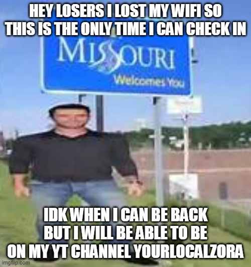 i am in misery | HEY LOSERS I LOST MY WIFI SO THIS IS THE ONLY TIME I CAN CHECK IN; IDK WHEN I CAN BE BACK BUT I WILL BE ABLE TO BE ON MY YT CHANNEL YOURLOCALZORA | image tagged in i am in misery | made w/ Imgflip meme maker