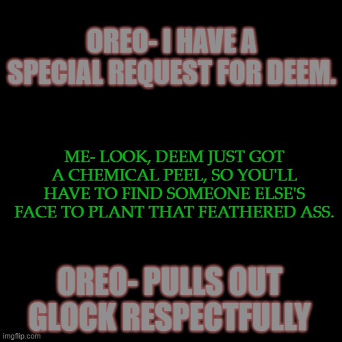 I'm going to Hell for this, but I'll go laughin' | OREO- I HAVE A SPECIAL REQUEST FOR DEEM. ME- LOOK, DEEM JUST GOT A CHEMICAL PEEL, SO YOU'LL HAVE TO FIND SOMEONE ELSE'S FACE TO PLANT THAT FEATHERED ASS. OREO- PULLS OUT GLOCK RESPECTFULLY | made w/ Imgflip meme maker