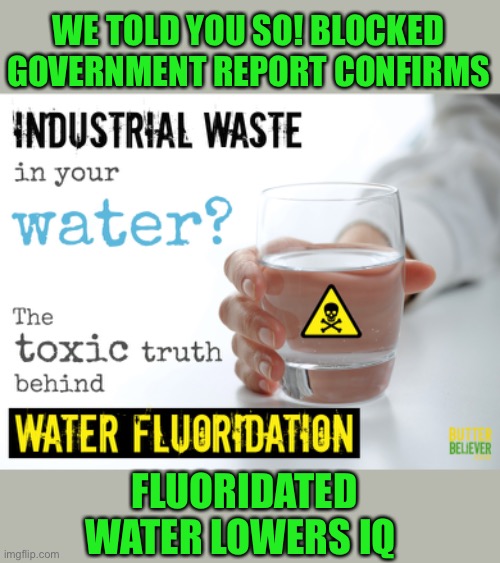 https://www.uncoverdc.com/2023/03/17/blocked-govt-report-finds-fluoride-lowers-kids-iq-case-heads-to-court/ | WE TOLD YOU SO! BLOCKED GOVERNMENT REPORT CONFIRMS; FLUORIDATED WATER LOWERS IQ | image tagged in fluoride,lowered iq,blocked report | made w/ Imgflip meme maker