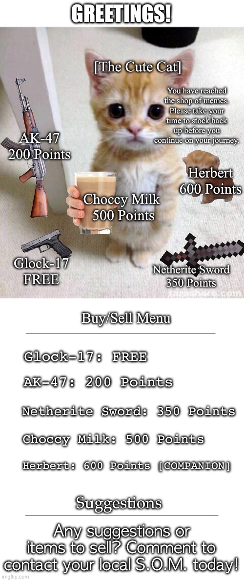 The Shop of Memes | GREETINGS! [The Cute Cat]; You have reached the shop of memes. Please take your time to stock back up before you continue on your journey. AK-47
200 Points; Herbert
600 Points; Choccy Milk 
500 Points; Glock-17
FREE; Netherite Sword
350 Points; Buy/Sell Menu; Glock-17: FREE; AK-47: 200 Points; Netherite Sword: 350 Points; Choccy Milk: 500 Points; Herbert: 600 Points [COMPANION]; Suggestions; Any suggestions or items to sell? Comment to contact your local S.O.M. today! | image tagged in memes,cute cat | made w/ Imgflip meme maker