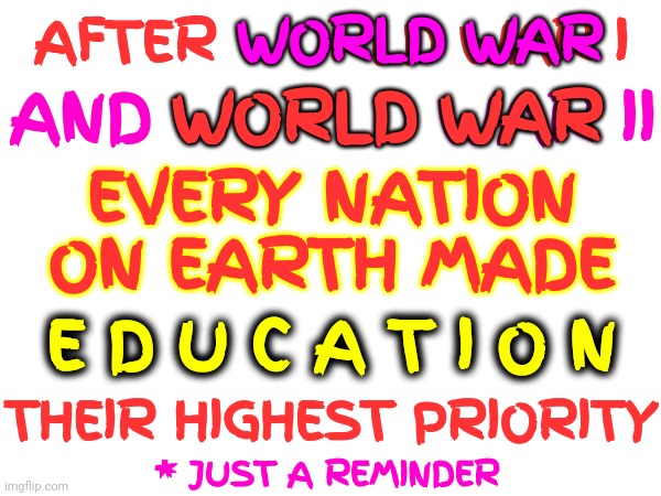 Reality.  Just Sayin | WORLD WAR; AFTER WORLD WAR I; WORLD WAR; AND WORLD WAR II; EVERY NATION ON EARTH MADE; E D U C A T I O N; THEIR HIGHEST PRIORITY; * JUST A REMINDER | image tagged in memes,higher education,education,special kind of stupid,world war 1,world war 2 | made w/ Imgflip meme maker