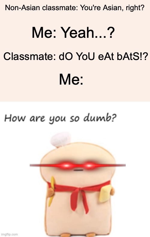 I just hate it when people are asking these kinds of questions. >:8 | Non-Asian classmate: You're Asian, right? Me: Yeah...? Classmate: dO YoU eAt bAtS!? Me: | image tagged in how are you so dumb,middle school,relatable memes | made w/ Imgflip meme maker