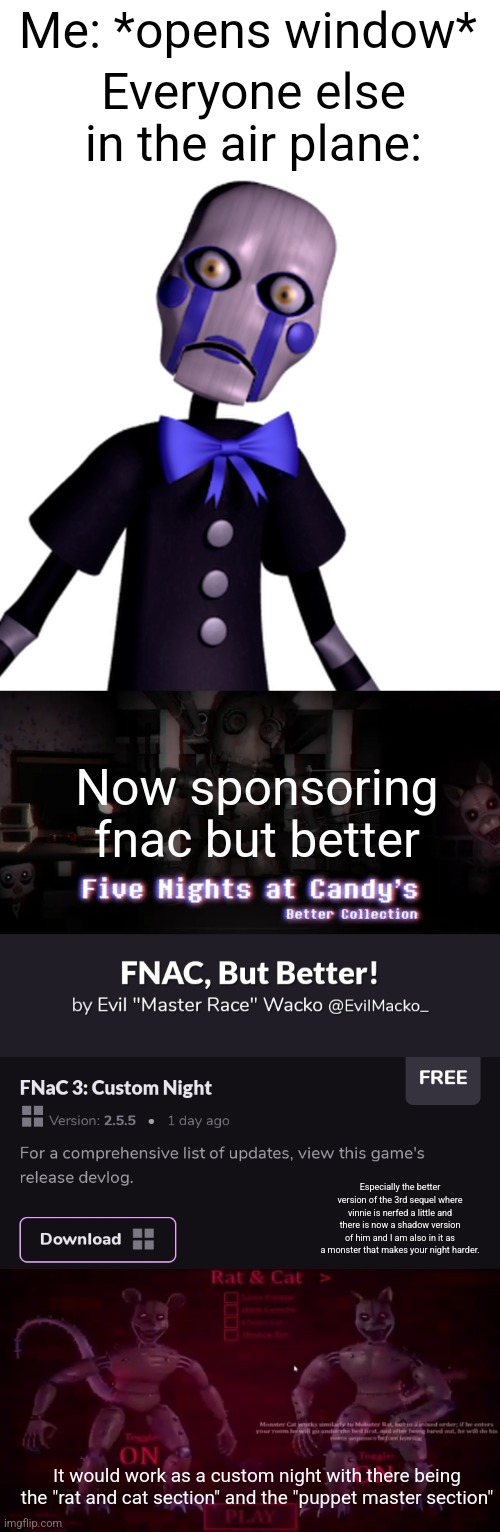 This meme is sponsored by fnac 3 but better | Me: *opens window*; Everyone else in the air plane:; Now sponsoring fnac but better; Especially the better version of the 3rd sequel where vinnie is nerfed a little and there is now a shadow version of him and I am also in it as a monster that makes your night harder. It would work as a custom night with there being the "rat and cat section" and the "puppet master section" | image tagged in sponsor,memes,advertisement,fnaf | made w/ Imgflip meme maker