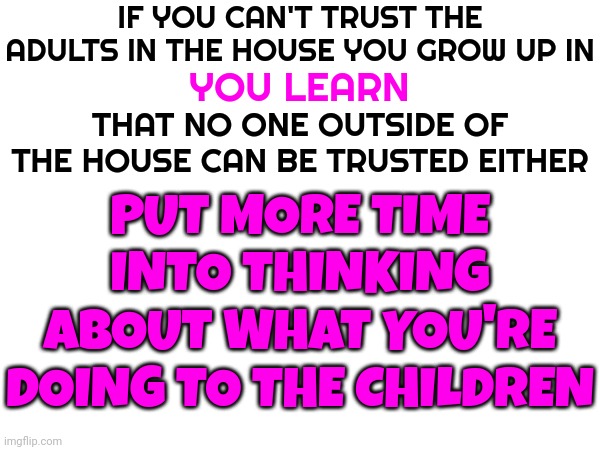 Don't Have Children If You Aren't What's Best For Them | IF YOU CAN'T TRUST THE ADULTS IN THE HOUSE YOU GROW UP IN; YOU LEARN; THAT NO ONE OUTSIDE OF THE HOUSE CAN BE TRUSTED EITHER; PUT MORE TIME INTO THINKING ABOUT WHAT YOU'RE DOING TO THE CHILDREN | image tagged in kids,children,child abuse,ugly truth,just walk away,memes | made w/ Imgflip meme maker