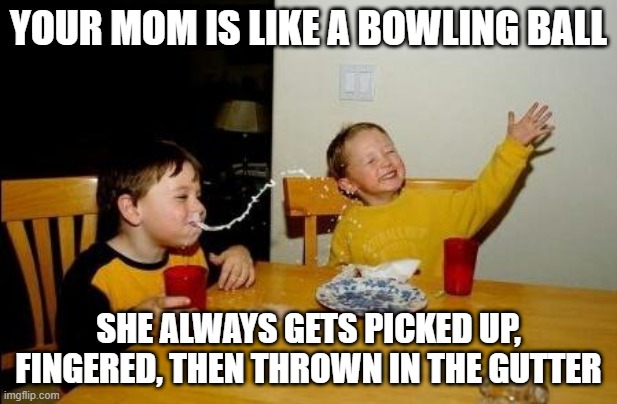 Your Mom | YOUR MOM IS LIKE A BOWLING BALL; SHE ALWAYS GETS PICKED UP, FINGERED, THEN THROWN IN THE GUTTER | image tagged in yo momma so fat | made w/ Imgflip meme maker