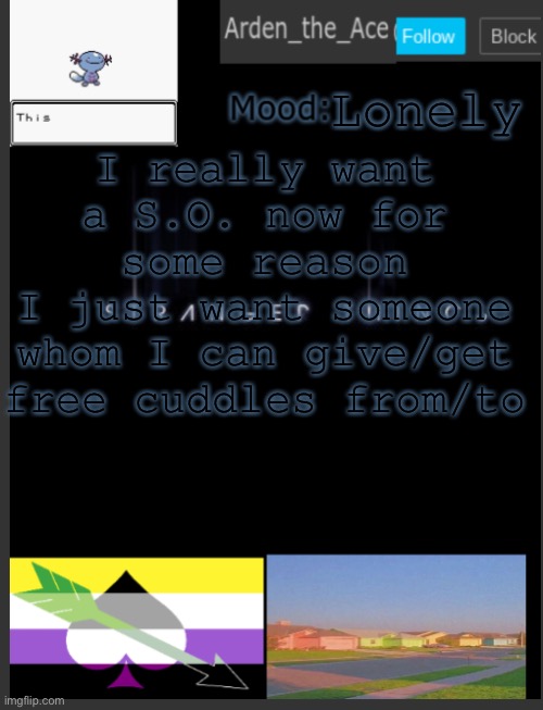 also kisseskisses are good(no tongue tho that’s gross) | Lonely; I really want a S.O. now for some reason
I just want someone whom I can give/get free cuddles from/to | image tagged in arden the ace's template,loneliness,i am lonely | made w/ Imgflip meme maker