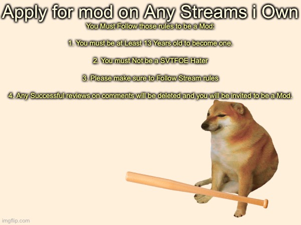 APPLY FOR MOD |  Apply for mod on Any Streams i Own; You Must Follow those rules to be a Mod:
 
1. You must be at Least 13 Years old to become one.
 
2. You must Not be a SVTFOE Hater
 
3. Please make sure to Follow Stream rules
 
4. Any Successful reviews on comments will be deleted and you will be invited to be a Mod. | image tagged in justacheemsdoge | made w/ Imgflip meme maker