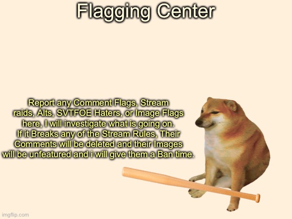 COMMENT ONLY IF YOU ARE FLAGGING SOMEONE BREAKING THE STREAM RULES |  Flagging Center; Report any Comment Flags, Stream raids, Alts, SVTFOE Haters, or Image Flags here, I will investigate what is going on. If it Breaks any of the Stream Rules, Their Comments will be deleted and their Images will be unfeatured and i will give them a Ban time. | image tagged in justacheemsdoge | made w/ Imgflip meme maker