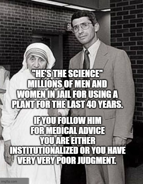 Mother Teresa and Dr. Anthony Fauci, two Superheroes | "HE'S THE SCIENCE" MILLIONS OF MEN AND WOMEN IN JAIL FOR USING A PLANT FOR THE LAST 40 YEARS. IF YOU FOLLOW HIM FOR MEDICAL ADVICE YOU ARE EITHER INSTITUTIONALIZED OR YOU HAVE VERY VERY POOR JUDGMENT. | image tagged in mother teresa and dr anthony fauci two superheroes | made w/ Imgflip meme maker