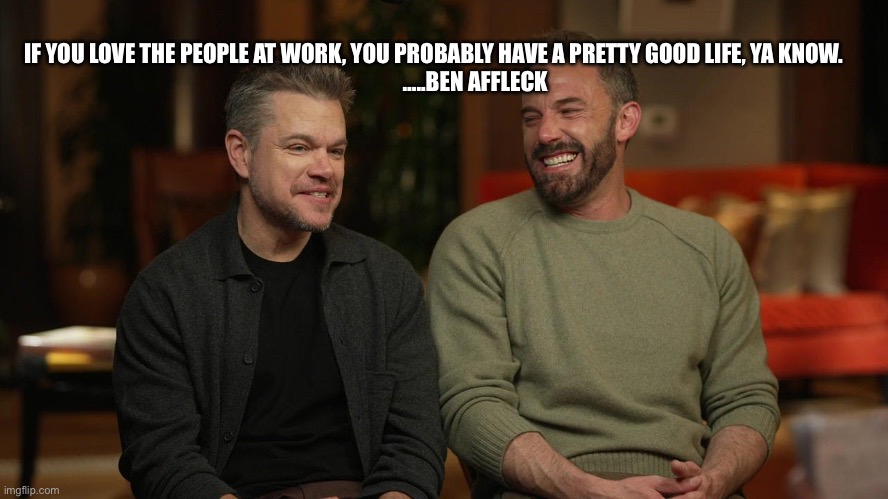 Live who you work with | IF YOU LOVE THE PEOPLE AT WORK, YOU PROBABLY HAVE A PRETTY GOOD LIFE, YA KNOW.                    …..BEN AFFLECK | image tagged in ben affleck | made w/ Imgflip meme maker