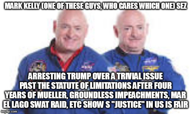 MARK KELLY (ONE OF THESE GUYS, WHO CARES WHICH ONE) SEZ; ARRESTING TRUMP OVER A TRIVIAL ISSUE PAST THE STATUTE OF LIMITATIONS AFTER FOUR YEARS OF MUELLER, GROUNDLESS IMPEACHMENTS, MAR EL LAGO SWAT RAID, ETC SHOW S "JUSTICE" IN US IS FAIR | image tagged in memes | made w/ Imgflip meme maker