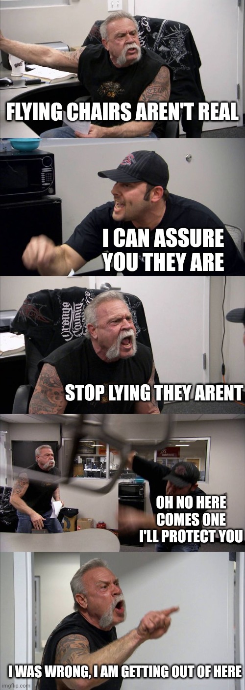 Flying chairs | FLYING CHAIRS AREN'T REAL; I CAN ASSURE YOU THEY ARE; STOP LYING THEY ARENT; OH NO HERE COMES ONE I'LL PROTECT YOU; I WAS WRONG, I AM GETTING OUT OF HERE | image tagged in memes,american chopper argument | made w/ Imgflip meme maker