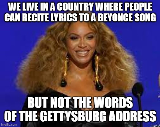 BEYONCE IS MORE POPULAR THAN A HISTORIC SPEECH | WE LIVE IN A COUNTRY WHERE PEOPLE CAN RECITE LYRICS TO A BEYONCE SONG; BUT NOT THE WORDS OF THE GETTYSBURG ADDRESS | image tagged in beyonce,gettysburg address,history,pop music,abraham lincoln | made w/ Imgflip meme maker