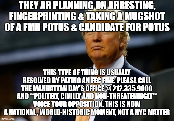 please call - lv a vm if you get vm - be polite, civil & do not threaten anyone | THEY AR PLANNING ON ARRESTING, FINGERPRINTING & TAKING A MUGSHOT OF A FMR POTUS & CANDIDATE FOR POTUS; THIS TYPE OF THING IS USUALLY RESOLVED BY PAYING AN FEC FINE. PLEASE CALL THE MANHATTAN DAY'S OFFICE @ 212.335.9000 AND **POLITELY, CIVILLY AND NON-THREATENINGLY** VOICE YOUR OPPOSITION. THIS IS NOW A NATIONAL , WORLD-HISTORIC MOMENT, NOT A NYC MATTER | image tagged in memes | made w/ Imgflip meme maker