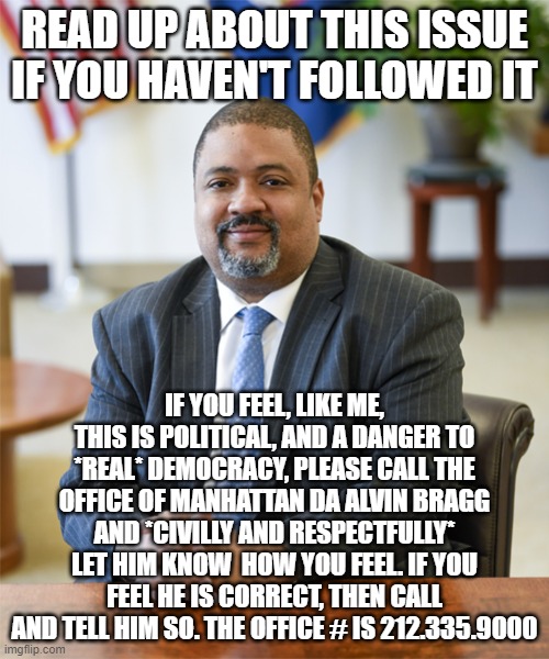 READ UP ABOUT THIS ISSUE IF YOU HAVEN'T FOLLOWED IT; IF YOU FEEL, LIKE ME, THIS IS POLITICAL, AND A DANGER TO *REAL* DEMOCRACY, PLEASE CALL THE OFFICE OF MANHATTAN DA ALVIN BRAGG AND *CIVILLY AND RESPECTFULLY* LET HIM KNOW  HOW YOU FEEL. IF YOU FEEL HE IS CORRECT, THEN CALL AND TELL HIM SO. THE OFFICE # IS 212.335.9000 | image tagged in memes | made w/ Imgflip meme maker