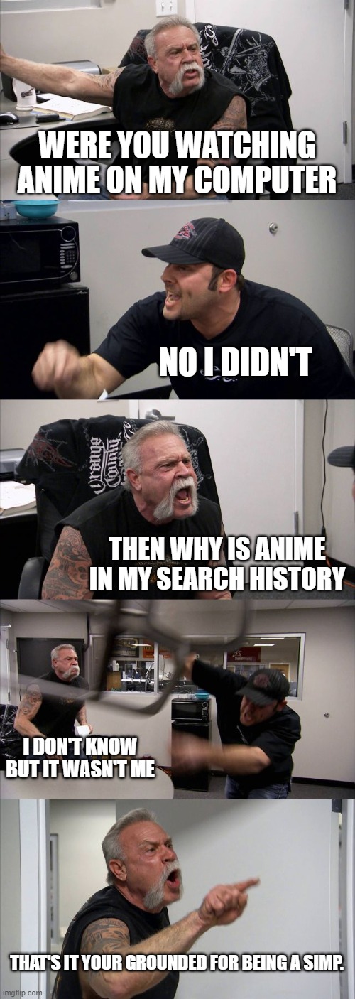 Pov: when you watch anime | WERE YOU WATCHING ANIME ON MY COMPUTER; NO I DIDN'T; THEN WHY IS ANIME IN MY SEARCH HISTORY; I DON'T KNOW BUT IT WASN'T ME; THAT'S IT YOUR GROUNDED FOR BEING A SIMP. | image tagged in memes,american chopper argument | made w/ Imgflip meme maker