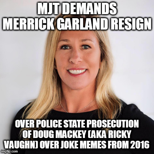 Marjorie Taylor Greene | MJT DEMANDS MERRICK GARLAND RESIGN; OVER POLICE STATE PROSECUTION OF DOUG MACKEY (AKA RICKY VAUGHN) OVER JOKE MEMES FROM 2016 | image tagged in marjorie taylor greene | made w/ Imgflip meme maker