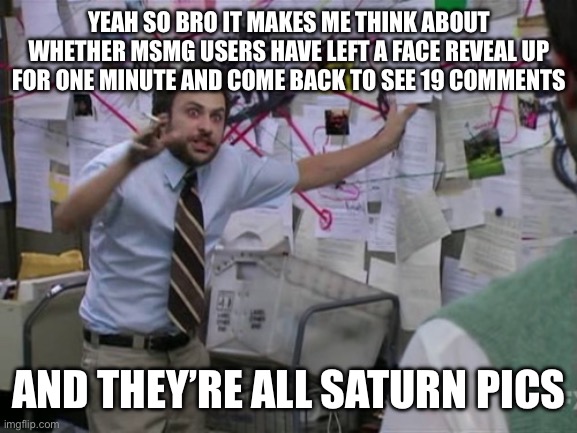 I never learn to stop embarrassing myself do I | YEAH SO BRO IT MAKES ME THINK ABOUT WHETHER MSMG USERS HAVE LEFT A FACE REVEAL UP FOR ONE MINUTE AND COME BACK TO SEE 19 COMMENTS; AND THEY’RE ALL SATURN PICS | image tagged in charlie day | made w/ Imgflip meme maker