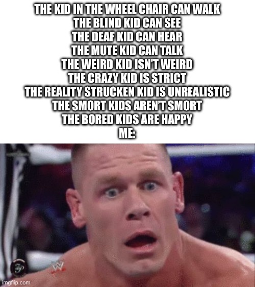 WHAT | THE KID IN THE WHEEL CHAIR CAN WALK
THE BLIND KID CAN SEE
THE DEAF KID CAN HEAR
THE MUTE KID CAN TALK
THE WEIRD KID ISN’T WEIRD
THE CRAZY KID IS STRICT
THE REALITY STRUCKEN KID IS UNREALISTIC
THE SMORT KIDS AREN’T SMORT
THE BORED KIDS ARE HAPPY
ME: | image tagged in tahregg john cena meme | made w/ Imgflip meme maker