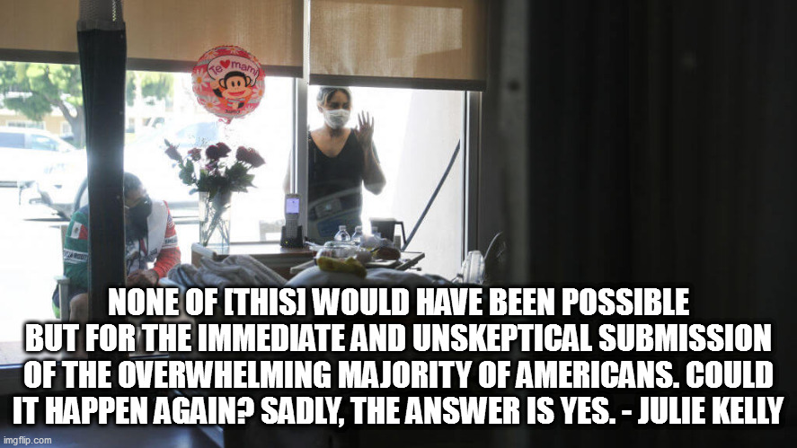 three-year anniversary this week of "15 days to slow the spread" | NONE OF [THIS] WOULD HAVE BEEN POSSIBLE BUT FOR THE IMMEDIATE AND UNSKEPTICAL SUBMISSION OF THE OVERWHELMING MAJORITY OF AMERICANS. COULD IT HAPPEN AGAIN? SADLY, THE ANSWER IS YES. - JULIE KELLY | image tagged in memes | made w/ Imgflip meme maker