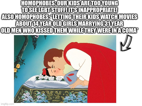 HOMOPHOBES: OUR KIDS ARE TOO YOUNG TO SEE LGBT STUFF! IT'S INAPPROPRIATE!
ALSO HOMOPHOBES: *LETTING THEIR KIDS WATCH MOVIES ABOUT 14 YEAR OLD GIRLS MARRYING 31 YEAR OLD MEN WHO KISSED THEM WHILE THEY WERE IN A COMA* | made w/ Imgflip meme maker