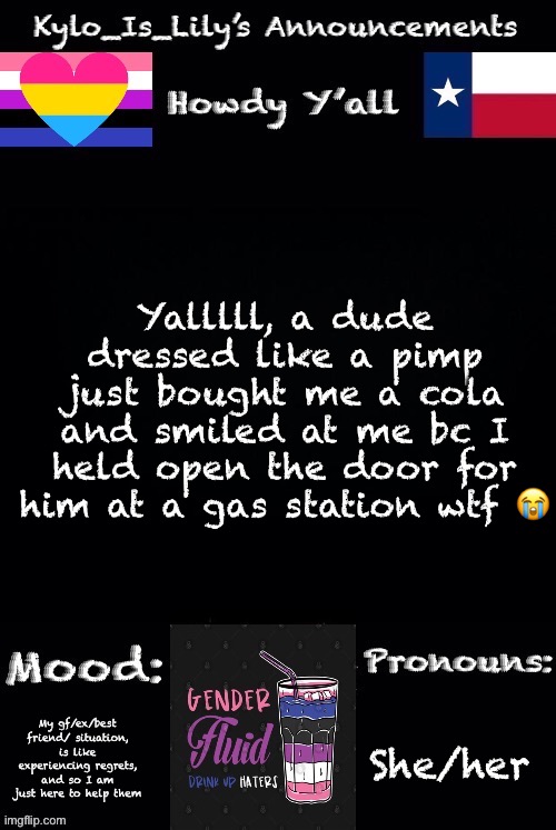 Hello | Yalllll, a dude dressed like a pimp just bought me a cola and smiled at me bc I held open the door for him at a gas station wtf 😭; My gf/ex/best friend/ situation, is like experiencing regrets, and so I am just here to help them; She/her | image tagged in new gender-fluid temp | made w/ Imgflip meme maker
