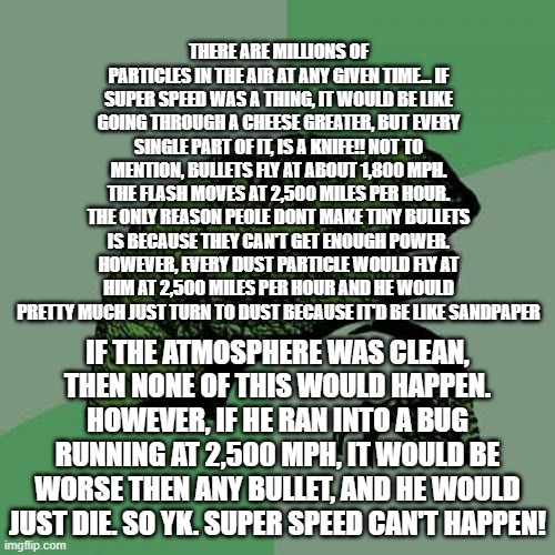 RIP super speed | THERE ARE MILLIONS OF PARTICLES IN THE AIR AT ANY GIVEN TIME... IF SUPER SPEED WAS A THING, IT WOULD BE LIKE GOING THROUGH A CHEESE GREATER, BUT EVERY SINGLE PART OF IT, IS A KNIFE!! NOT TO MENTION, BULLETS FLY AT ABOUT 1,800 MPH. THE FLASH MOVES AT 2,500 MILES PER HOUR. THE ONLY REASON PEOLE DONT MAKE TINY BULLETS IS BECAUSE THEY CAN'T GET ENOUGH POWER. HOWEVER, EVERY DUST PARTICLE WOULD FLY AT HIM AT 2,500 MILES PER HOUR AND HE WOULD PRETTY MUCH JUST TURN TO DUST BECAUSE IT'D BE LIKE SANDPAPER; IF THE ATMOSPHERE WAS CLEAN, THEN NONE OF THIS WOULD HAPPEN. HOWEVER, IF HE RAN INTO A BUG RUNNING AT 2,500 MPH, IT WOULD BE WORSE THEN ANY BULLET, AND HE WOULD JUST DIE. SO YK. SUPER SPEED CAN'T HAPPEN! | image tagged in memes,philosoraptor,super speed,nope,death,why are you reading the tags | made w/ Imgflip meme maker