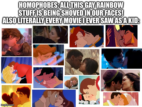 I'm not saying any of these movies are bad! The point is that straight stuff is kinda shoved in *our* faces, not LGBT+ stuff in  | HOMOPHOBES: ALL THIS GAY RAINBOW STUFF IS BEING SHOVED IN OUR FACES!
ALSO LITERALLY EVERY MOVIE I EVER SAW AS A KID: | image tagged in lgbtq,kissing | made w/ Imgflip meme maker