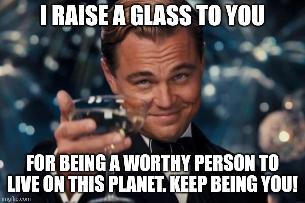 Hope someone needed this! |  I RAISE A GLASS TO YOU; FOR BEING A WORTHY PERSON TO LIVE ON THIS PLANET. KEEP BEING YOU! | image tagged in memes,leonardo dicaprio cheers,wholesome | made w/ Imgflip meme maker
