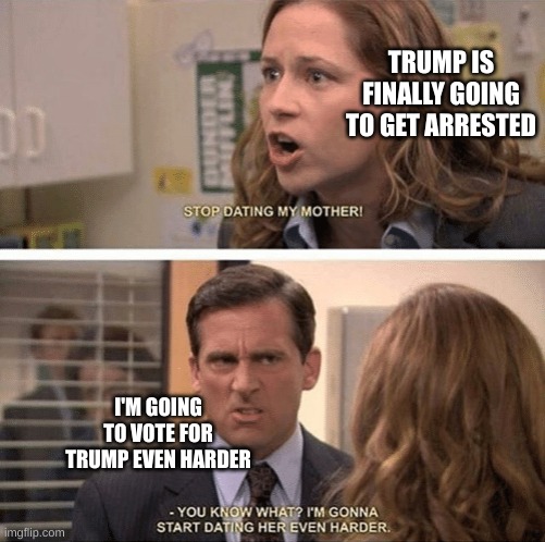 trump arrested | TRUMP IS FINALLY GOING TO GET ARRESTED; I'M GOING TO VOTE FOR TRUMP EVEN HARDER | image tagged in the office start dating her even harder | made w/ Imgflip meme maker