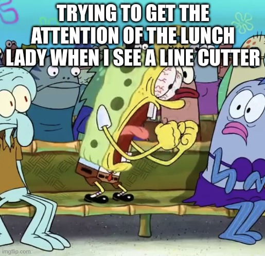 Spongebob Yelling | TRYING TO GET THE ATTENTION OF THE LUNCH LADY WHEN I SEE A LINE CUTTER | image tagged in spongebob yelling,school lunch | made w/ Imgflip meme maker