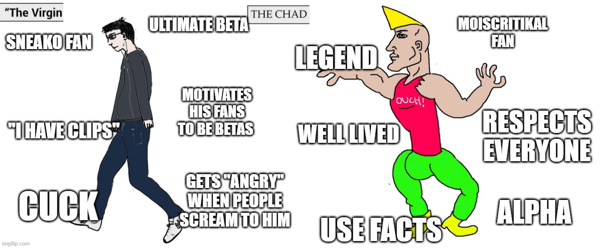 Virgin and Chad | ULTIMATE BETA; MOISCRITIKAL FAN; LEGEND; SNEAKO FAN; MOTIVATES HIS FANS TO BE BETAS; RESPECTS EVERYONE; WELL LIVED; ''I HAVE CLIPS''; GETS ''ANGRY'' WHEN PEOPLE SCREAM TO HIM; CUCK; ALPHA; USE FACTS | image tagged in virgin and chad | made w/ Imgflip meme maker