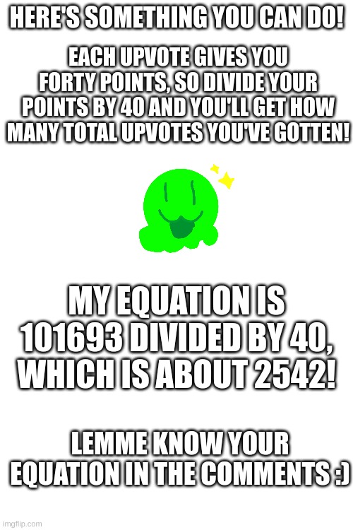 Big brain equation! | HERE'S SOMETHING YOU CAN DO! EACH UPVOTE GIVES YOU FORTY POINTS, SO DIVIDE YOUR POINTS BY 40 AND YOU'LL GET HOW MANY TOTAL UPVOTES YOU'VE GOTTEN! MY EQUATION IS 101693 DIVIDED BY 40, WHICH IS ABOUT 2542! LEMME KNOW YOUR EQUATION IN THE COMMENTS :) | image tagged in blank white template,fun,points,funny,memes,upvotes | made w/ Imgflip meme maker