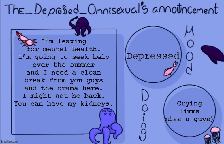 This is it. I’ll be on until Monday. Goodbye | I’m leaving for mental health. I’m going to seek help over the summer and I need a clean break from you guys and the drama here. I might not be back. You can have my kidneys. Depressed; Crying (imma miss u guys) | image tagged in the_depressed_omnisexual s announcement template,why are you reading the tags | made w/ Imgflip meme maker