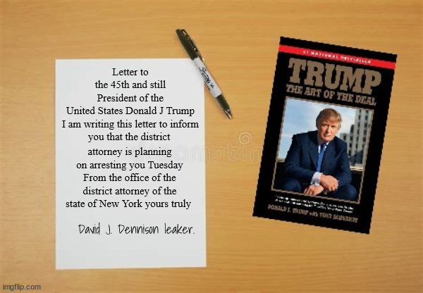 Leakers to TRUMP | Letter to the 45th and still President of the United States Donald J Trump


I am writing this letter to inform you that the district; attorney is planning on arresting you Tuesday
From the office of the district attorney of the state of New York yours truly; David J. Dennison leaker. | image tagged in trump's arrest,leaker,donald trump,fbi,maga,liar | made w/ Imgflip meme maker