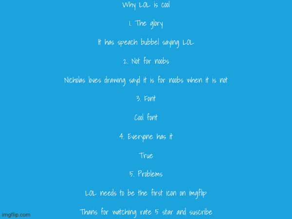 Why LOL is cool
 
1. The glory
 
It has speach bubbel saying LOL
 
2. Not for noobs
 
Nicholas loves drawing sayd it is for noobs when it is not
 
3. Font
 
Cool font
 
4. Everyone has it
 
True
 
5. Problems
 
LOL needs to be the first icon on imgflip
 
Thans for watching rate 5 star and suscribe | made w/ Imgflip meme maker