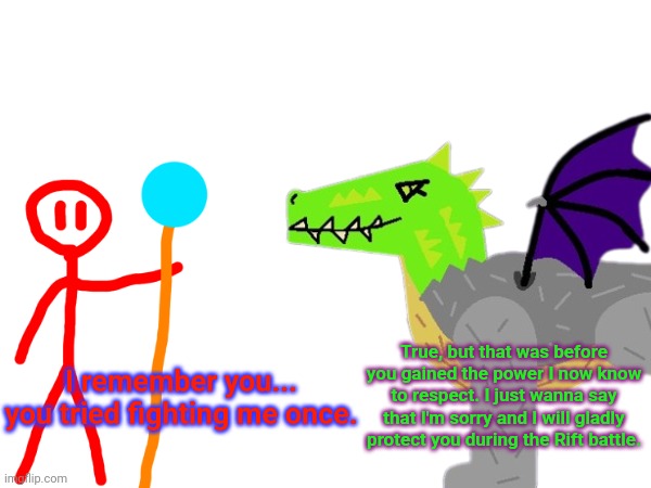 Montie officially apologized for trying to fight Redi several months earlier | True, but that was before you gained the power I now know to respect. I just wanna say that I'm sorry and I will gladly protect you during the Rift battle. I remember you... you tried fighting me once. | made w/ Imgflip meme maker