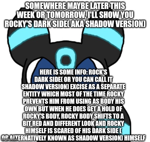 ... | SOMEWHERE MAYBE LATER THIS WEEK OR TOMORROW, I'LL SHOW YOU ROCKY'S DARK SIDE( AKA SHADOW VERSION); HERE IS SOME INFO: ROCK'S DARK SIDE( OR YOU CAN CALL IT SHADOW VERSION) EXCISE AS A SEPARATE ENTITY WHICH MOST OF THE TIME ROCKY PREVENTS HIM FROM USING AS BODY HIS OWN BUT WHEN HE DOES GET A HOLD OF ROCKY'S BODY, ROCKY BODY SHIFTS TO A BIT RED AND DIFFERENT LOOK AND ROCKY HIMSELF IS SCARED OF HIS DARK SIDE ( OR ALTERNATIVELY KNOWN AS SHADOW VERSION) HIMSELF | image tagged in rocky the umbreon | made w/ Imgflip meme maker